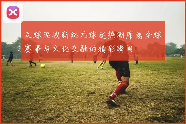 足球混战新纪元球迷热潮席卷全球赛事与文化交融的精彩瞬间