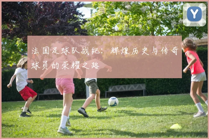 法国足球队战纪：辉煌历史与传奇球员的荣耀之路
