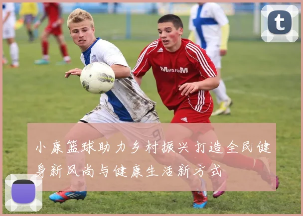 小康篮球助力乡村振兴打造全民健身新风尚与健康生活新方式