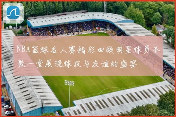 NBA篮球名人赛精彩回顾明星球员齐聚一堂展现球技与友谊的盛宴