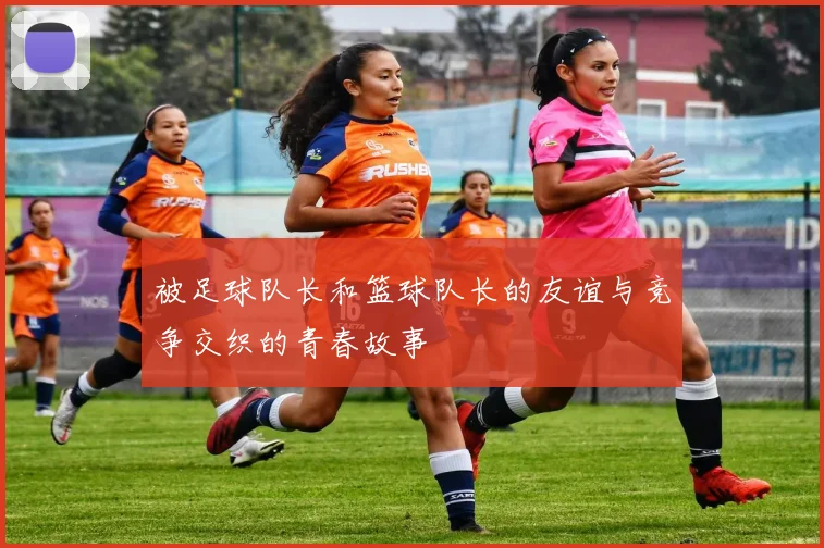 被足球队长和篮球队长的友谊与竞争交织的青春故事