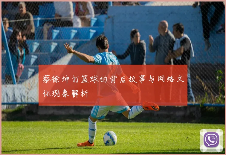 蔡徐坤打篮球的背后故事与网络文化现象解析