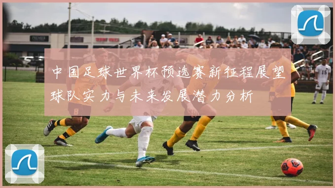 中国足球世界杯预选赛新征程展望球队实力与未来发展潜力分析