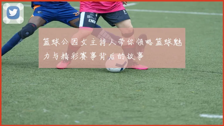篮球公园女主持人带你领略篮球魅力与精彩赛事背后的故事