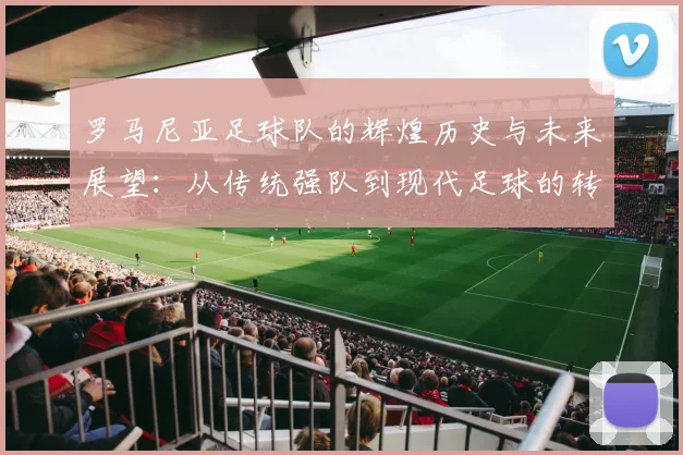 罗马尼亚足球队的辉煌历史与未来展望：从传统强队到现代足球的转型之路