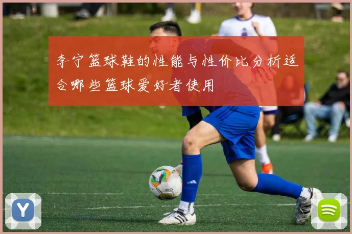 李宁篮球鞋的性能与性价比分析适合哪些篮球爱好者使用
