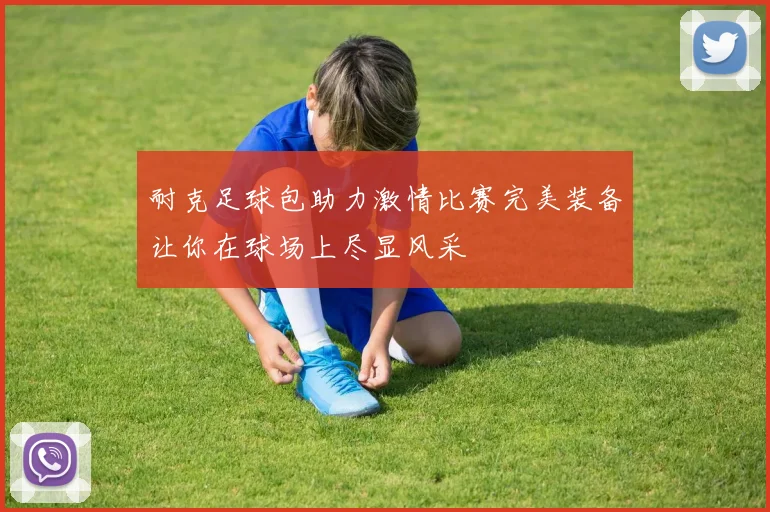 耐克足球包助力激情比赛完美装备让你在球场上尽显风采