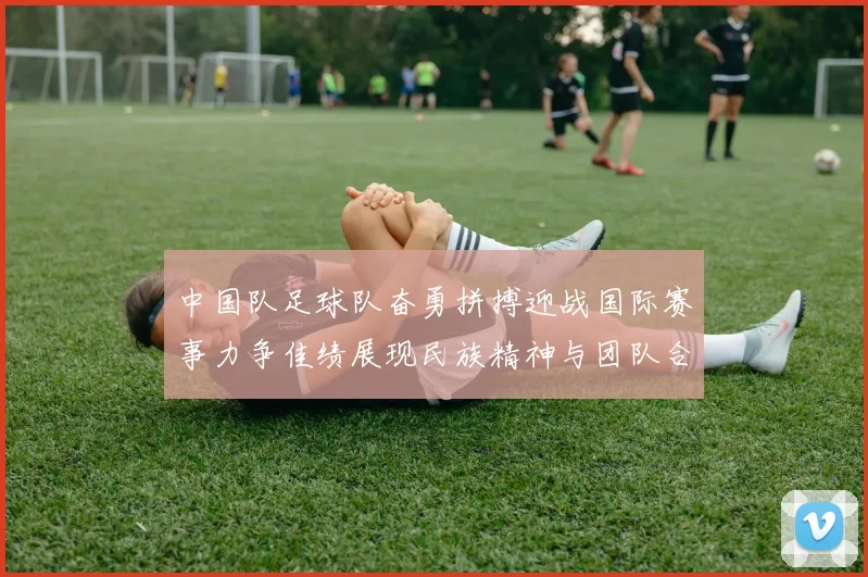 中国队足球队奋勇拼搏迎战国际赛事力争佳绩展现民族精神与团队合作魅力