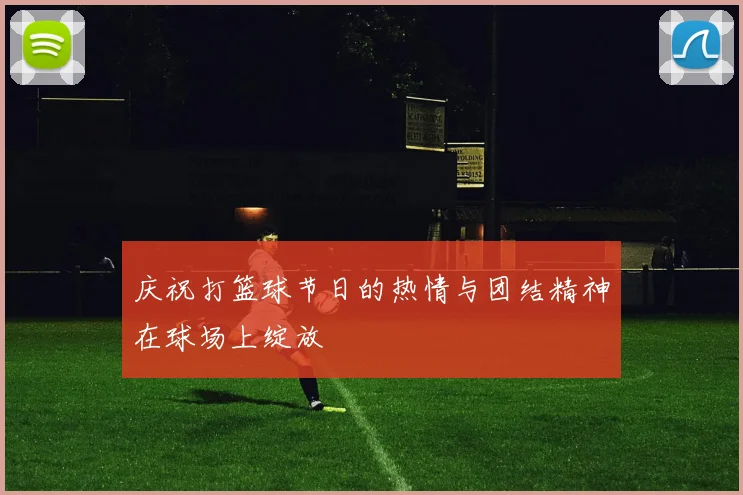 庆祝打篮球节日的热情与团结精神在球场上绽放