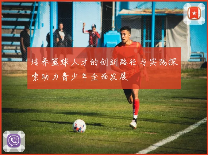 培养篮球人才的创新路径与实践探索助力青少年全面发展